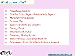 o Project Identification
o Detailed Project Reports/Pre-feasibility Reports
o Market Research Reports
o Business Plan
o Technology Books and Directory
o Industry Trend
o Databases on CD-ROM
o Laboratory Testing Services
o Turnkey Project Consultancy/Solutions
o Entrepreneur India (An Industrial Monthly Journal)
www.entrepreneurindia.co
What do we offer?
 