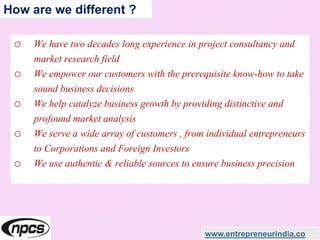o We have two decades long experience in project consultancy and
market research field
o We empower our customers with the prerequisite know-how to take
sound business decisions
o We help catalyze business growth by providing distinctive and
profound market analysis
o We serve a wide array of customers , from individual entrepreneurs
to Corporations and Foreign Investors
o We use authentic & reliable sources to ensure business precision
www.entrepreneurindia.co
How are we different ?
 