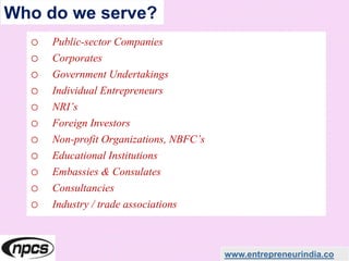 Who do we serve?
o Public-sector Companies
o Corporates
o Government Undertakings
o Individual Entrepreneurs
o NRI’s
o Foreign Investors
o Non-profit Organizations, NBFC’s
o Educational Institutions
o Embassies & Consulates
o Consultancies
o Industry / trade associations
www.entrepreneurindia.co
 