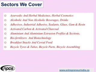 Sectors We Cover
o Ayurvedic And Herbal Medicines, Herbal Cosmetics
o Alcoholic And Non Alcoholic Beverages, Drinks
o Adhesives, Industrial Adhesive, Sealants, Glues, Gum & Resin
o Activated Carbon & Activated Charcoal
o Aluminium And Aluminium Extrusion Profiles & Sections,
o Bio-fertilizers And Biotechnology
o Breakfast Snacks And Cereal Food
o Bicycle Tyres & Tubes, Bicycle Parts, Bicycle Assembling
www.entrepreneurindia.co
 