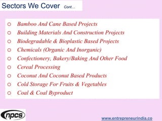 Sectors We Cover Cont…
o Bamboo And Cane Based Projects
o Building Materials And Construction Projects
o Biodegradable & Bioplastic Based Projects
o Chemicals (Organic And Inorganic)
o Confectionery, Bakery/Baking And Other Food
o Cereal Processing
o Coconut And Coconut Based Products
o Cold Storage For Fruits & Vegetables
o Coal & Coal Byproduct
www.entrepreneurindia.co
 