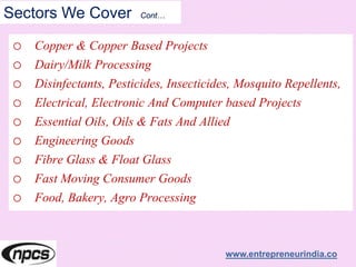 Sectors We Cover Cont…
o Copper & Copper Based Projects
o Dairy/Milk Processing
o Disinfectants, Pesticides, Insecticides, Mosquito Repellents,
o Electrical, Electronic And Computer based Projects
o Essential Oils, Oils & Fats And Allied
o Engineering Goods
o Fibre Glass & Float Glass
o Fast Moving Consumer Goods
o Food, Bakery, Agro Processing
www.entrepreneurindia.co
 