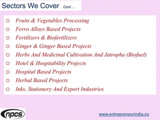 Sectors We Cover Cont…
o Fruits & Vegetables Processing
o Ferro Alloys Based Projects
o Fertilizers & Biofertilizers
o Ginger & Ginger Based Projects
o Herbs And Medicinal Cultivation And Jatropha (Biofuel)
o Hotel & Hospitability Projects
o Hospital Based Projects
o Herbal Based Projects
o Inks, Stationery And Export Industries
www.entrepreneurindia.co
 