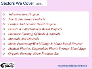 Sectors We Cover Cont…
o Infrastructure Projects
o Jute & Jute Based Products
o Leather And Leather Based Projects
o Leisure & Entertainment Based Projects
o Livestock Farming Of Birds & Animals
o Minerals And Minerals
o Maize Processing(Wet Milling) & Maize Based Projects
o Medical Plastics, Disposables Plastic Syringe, Blood Bags
o Organic Farming, Neem Products Etc.
www.entrepreneurindia.co
 