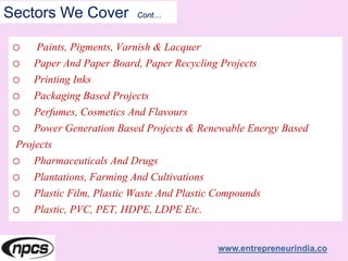 Sectors We Cover Cont…
o Paints, Pigments, Varnish & Lacquer
o Paper And Paper Board, Paper Recycling Projects
o Printing Inks
o Packaging Based Projects
o Perfumes, Cosmetics And Flavours
o Power Generation Based Projects & Renewable Energy Based
Projects
o Pharmaceuticals And Drugs
o Plantations, Farming And Cultivations
o Plastic Film, Plastic Waste And Plastic Compounds
o Plastic, PVC, PET, HDPE, LDPE Etc.
www.entrepreneurindia.co
 
