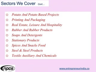 Sectors We Cover Cont…
o Potato And Potato Based Projects
o Printing And Packaging
o Real Estate, Leisure And Hospitality
o Rubber And Rubber Products
o Soaps And Detergents
o Stationary Products
o Spices And Snacks Food
o Steel & Steel Products
o Textile Auxiliary And Chemicals
www.entrepreneurindia.co
 