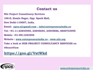 Contact us
Niir Project Consultancy Services
106-E, Kamla Nagar, Opp. Spark Mall,
New Delhi-110007, India.
Email: npcs.ei@gmail.com , info@entrepreneurindia.co
Tel: +91-11-23843955, 23845654, 23845886, 8800733955
Mobile: +91-9811043595
Website : www.entrepreneurindia.co , www.niir.org
Take a look at NIIR PROJECT CONSULTANCY SERVICES on
#StreetView
https://goo.gl/VstWkd
www.entrepreneurindia.co
 