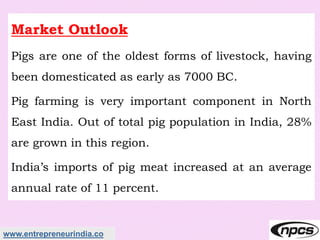 www.entrepreneurindia.co
Market Outlook
Pigs are one of the oldest forms of livestock, having
been domesticated as early as 7000 BC.
Pig farming is very important component in North
East India. Out of total pig population in India, 28%
are grown in this region.
India’s imports of pig meat increased at an average
annual rate of 11 percent.
 