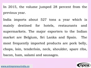 www.entrepreneurindia.co
In 2015, the volume jumped 28 percent from the
previous year.
India imports about 527 tons a year which is
mainly destined for hotels, restaurants and
supermarkets. The major exporters to the Indian
market are Belgium, Sri Lanka and Spain. The
most frequently imported products are pork belly,
chops, loin, tenderloin, neck, shoulder, spare ribs,
bacon, ham, salami and sausages.
 