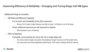 Improving Efficiency & Reliability - Changing and Tuning Diego Cell VM types
Additional things to consider:
- VM Disk and Memory Capacity
- For on-prem and Availability Zone (AZ) customers:
- Ensure 1/N % extra in IaaS memory and disk to cover 1 AZ failure in an N AZ setup.
- Factor additional resource per cell reserved for addons
- Warning level in your monitoring.
- CPU vs Memory
- If possible, avoid packing too many AIs into a single diego cell.
- Too many means longer evacuation time leading to longer recovery and VM update times.
- Too many also can hinder application performance. CPU share is based off the AI memory.
 