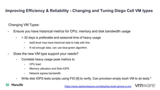Improving Efficiency & Reliability - Changing and Tuning Diego Cell VM types
Changing VM Types:
- Ensure you have historical metrics for CPU, memory and disk bandwidth usage
- > 30 days is preferable and seasonal time of heavy usage
- IaaS level may have historical data to help with this.
- If not enough data, can use blue-green algorithm.
- Does the new VM type support your needs?
- Correlate heavy usage peak metrics to
- CPU load
- Memory utilization and Disk IOPS
- Network egress bandwidth
- Write disk IOPS tests scripts using FIO [9] to verify. Can provision empty bosh VM to do tests.*
*https://www.starkandwayne.com/blog/hey-bosh-gimme-a-vm/
 