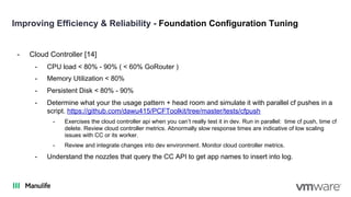 Improving Efficiency & Reliability - Foundation Configuration Tuning
- Cloud Controller [14]
- CPU load < 80% - 90% ( < 60% GoRouter )
- Memory Utilization < 80%
- Persistent Disk < 80% - 90%
- Determine what your the usage pattern + head room and simulate it with parallel cf pushes in a
script. https://github.com/dawu415/PCFToolkit/tree/master/tests/cfpush
- Exercises the cloud controller api when you can’t really test it in dev. Run in parallel: time cf push, time cf
delete. Review cloud controller metrics. Abnormally slow response times are indicative of low scaling
issues with CC or its worker.
- Review and integrate changes into dev environment. Monitor cloud controller metrics.
- Understand the nozzles that query the CC API to get app names to insert into log.
 