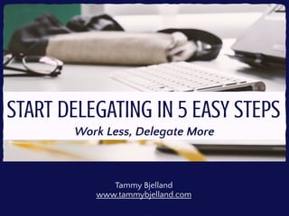 START DELEGATING IN 5 EASY STEPS
Work Less, Delegate More
Tammy Bjelland
www.tammybjelland.com
 