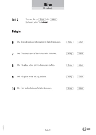 Richtig Falsch
Seite 11
Vs13_080113
Hören
Modellsatz
Teil 2
Beispiel
Die Reisende soll zur Information in Halle C kommen.
Die Kunden sollen die Weihnachtsfeier besuchen.
Die Fahrgäste sollen sich im Restaurant treffen.
Die Fahrgäste sollen im Zug bleiben.
Der Herr soll sofort zum Schalter kommen.
0
7
8
9
10
Kreuzen Sie an: oder .
Sie hören jeden Text einmal.
Richtig Falsch
Richtig Falsch
Richtig Falsch
Richtig Falsch
Richtig Falsch
 