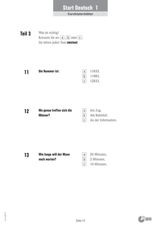 Seite 12
Vs13_080113
Start Deutsch 1
Kandidatenblätter
Die Nummer ist:
Wo genau treffen sich die
Männer?
Wie lange will der Mann
noch warten?
11833.
11883.
12833.
Am Zug.
Am Bahnhof.
An der Information.
20 Minuten.
2 Minuten.
10 Minuten.
Teil 3
11
12
13
Was ist richtig?
Kreuzen Sie an: , oder .
Sie hören jeden Text zweimal.
a b c
a
b
c
a
b
c
a
b
c
 