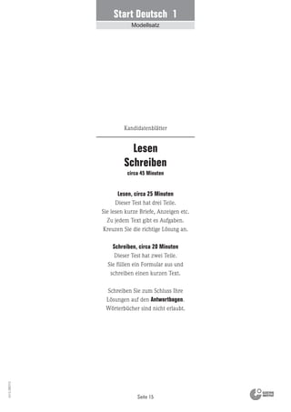 Seite 15
Vs13_080113
Lesen, circa 25 Minuten
Dieser Test hat drei Teile.
Sie lesen kurze Briefe, Anzeigen etc.
Zu jedem Text gibt es Aufgaben.
Kreuzen Sie die richtige Lösung an.
Schreiben, circa 20 Minuten
Dieser Test hat zwei Teile.
Sie füllen ein Formular aus und
schreiben einen kurzen Text.
Schreiben Sie zum Schluss Ihre
Lösungen auf den Antwortbogen.
Wörterbücher sind nicht erlaubt.
Lesen
Schreiben
circa 45 Minuten
Kandidatenblätter
Start Deutsch 1
Modellsatz
 
