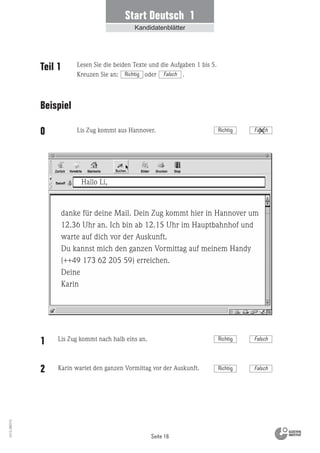 Seite 16
Vs13_080113
Start Deutsch 1
Kandidatenblätter
danke für deine Mail. Dein Zug kommt hier in Hannover um
12.36 Uhr an. Ich bin ab 12.15 Uhr im Hauptbahnhof und
warte auf dich vor der Auskunft.
Du kannst mich den ganzen Vormittag auf meinem Handy
(++49 173 62 205 59) erreichen.
Deine
Karin
Hallo Li,
Teil 1
Beispiel
0
Lis Zug kommt nach halb eins an.
Karin wartet den ganzen Vormittag vor der Auskunft.
Lis Zug kommt aus Hannover.
Lesen Sie die beiden Texte und die Aufgaben 1 bis 5.
Kreuzen Sie an: oder .Richtig Falsch
Richtig Falsch
1
2 Richtig Falsch
Richtig Falsch
 