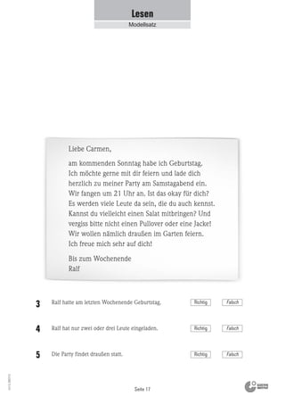 Seite 17
Vs13_080113
Lesen
Modellsatz
Liebe Carmen,
am kommenden Sonntag habe ich Geburtstag.
Ich möchte gerne mit dir feiern und lade dich
herzlich zu meiner Party am Samstagabend ein.
Wir fangen um 21 Uhr an. Ist das okay für dich?
Es werden viele Leute da sein, die du auch kennst.
Kannst du vielleicht einen Salat mitbringen? Und
vergiss bitte nicht einen Pullover oder eine Jacke!
Wir wollen nämlich draußen im Garten feiern.
Ich freue mich sehr auf dich!
Bis zum Wochenende
Ralf
Ralf hatte am letzten Wochenende Geburtstag.
Ralf hat nur zwei oder drei Leute eingeladen.
Die Party findet draußen statt.
3
4
5 Richtig Falsch
Richtig Falsch
Richtig Falsch
 
