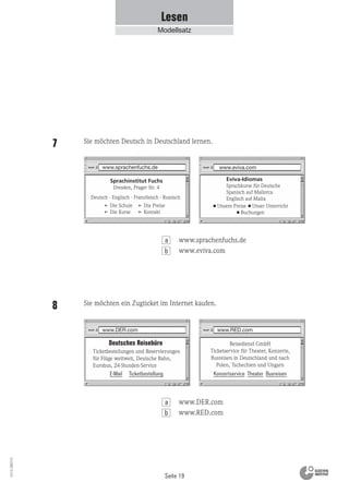 Seite 19
Vs13_080113
www.eviva.com
Eviva-Idiomas
Sprachkurse für Deutsche
Spanisch auf Mallorca
Englisch auf Malta
■ Unsere Preise ■ Unser Unterricht
■ Buchungen
Deutsch · Englisch · Französisch · Russisch
www.sprachenfuchs.de
Die Schule
Die Kurse
Die Preise
Kontakt
Sprachinstitut Fuchs
Dresden, Prager Str. 4
www.DER.com www.RED.com
Deutsches Reisebüro
Ticketbestellungen und Reservierungen
für Flüge weltweit, Deutsche Bahn,
Eurobus, 24-Stunden-Service
Reisedienst GmbH
Ticketservice für Theater, Konzerte,
Busreisen in Deutschland und nach
Polen, Tschechien und Ungarn
E-Mail Ticketbestellung Konzertservice Theater Busreisen
Lesen
Modellsatz
Sie möchten Deutsch in Deutschland lernen.7
Sie möchten ein Zugticket im Internet kaufen.8
b
www.sprachenfuchs.de
www.eviva.com
a
b
www.DER.com
www.RED.com
a
 