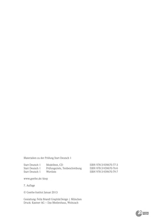 Materialien zu der Prüfung Start Deutsch 1
Start Deutsch 1 Modelltest, CD ISBN 978-3-939670-77-3
Start Deutsch 1 Prüfungsziele, Testbeschreibung ISBN 978-3-939670-76-6
Start Deutsch 1 Wortliste ISBN 978-3-939670-79-7
www.goethe.de/shop
7. Auflage
© Goethe-Institut Januar 2013
Gestaltung: Felix Brandl Graphik-Design | München
Druck: Kastner AG – Das Medienhaus, Wolnzach
 