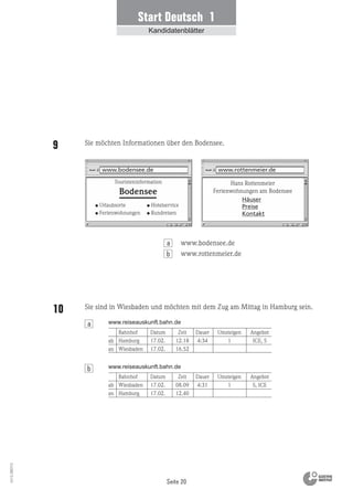 Seite 20
Vs13_080113
Start Deutsch 1
Kandidatenblätter
Hans Rottenmeier
Ferienwohnungen am Bodensee
www.rottenmeier.de
Häuser
Preise
Kontakt
www.bodensee.de
Touristeninformation
Urlaubsorte
Ferienwohnungen
Hotelservice
Rundreisen
Bodensee
Bahnhof Datum Zeit Dauer Umsteigen Angebot
Hamburg 17.02. 12.18 4:34 1 ICE, S
Wiesbaden 17.02. 16.52
Bahnhof Datum Zeit Dauer Umsteigen Angebot
Wiesbaden 17.02. 08.09 4:31 1 S, ICE
Hamburg 17.02. 12.40
www.reiseauskunft.bahn.de
www.reiseauskunft.bahn.de
ab
an
ab
an
Sie möchten Informationen über den Bodensee.9
Sie sind in Wiesbaden und möchten mit dem Zug am Mittag in Hamburg sein.10
www.bodensee.de
www.rottenmeier.de
a
b
b
a
 