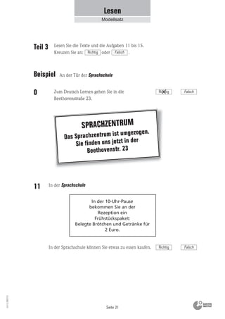 Seite 21
Vs13_080113
Das Sprachzentrum ist umgezogen.
Sie finden uns jetzt in der
Beethovenstr. 23
SPRACHZENTRUM
In der 10-Uhr-Pause
bekommen Sie an der
Rezeption ein
Frühstückspaket:
Belegte Brötchen und Getränke für
2 Euro.
Lesen
Modellsatz
Zum Deutsch Lernen gehen Sie in die
Beethovenstraße 23.
In der Sprachschule11
In der Sprachschule können Sie etwas zu essen kaufen.
Teil 3
Beispiel
0
Lesen Sie die Texte und die Aufgaben 11 bis 15.
Kreuzen Sie an: oder .Richtig Falsch
Richtig Falsch
An der Tür der Sprachschule
Richtig Falsch
 