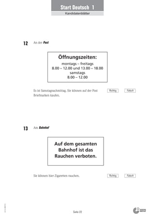 Seite 22
Vs13_080113
Start Deutsch 1
Kandidatenblätter
Auf dem gesamten
Bahnhof ist das
Rauchen verboten.
Öffnungszeiten:
montags – freitags
8.00 – 12.00 und 13.00 – 18.00
samstags
8.00 – 12.00
An der Post12
Es ist Samstagnachmittag. Sie können auf der Post
Briefmarken kaufen.
Am Bahnhof13
Sie können hier Zigaretten rauchen.
Richtig Falsch
Richtig Falsch
 