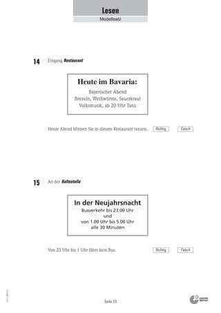 Seite 23
Vs13_080113
Lesen
Modellsatz
Bayerischer Abend
Brezeln, Weißwürste, Sauerkraut
Volksmusik, ab 20 Uhr Tanz
Heute im Bavaria:
In der Neujahrsnacht
Busverkehr bis 23.00 Uhr
und
von 1.00 Uhr bis 5.00 Uhr
alle 30 Minuten
Eingang Restaurant14
Heute Abend können Sie in diesem Restaurant tanzen.
An der Haltestelle15
Von 23 Uhr bis 1 Uhr fährt kein Bus.
Richtig Falsch
Richtig Falsch
 