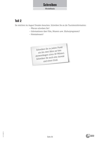 Seite 25
Vs13_080113
Schreiben Sie zu jedem Punkt
ein bis zwei Sätze auf den
Antwortbogen (circa 30 Wörter).
Schreiben Sie auch eine Anrede
und einen Gruß.
Schreiben
Modellsatz
Teil 2
Sie möchten im August Dresden besuchen. Schreiben Sie an die Touristeninformation:
– Warum schreiben Sie?
– Informationen über Film, Museen usw. (Kulturprogramm)?
– Hoteladressen?
 