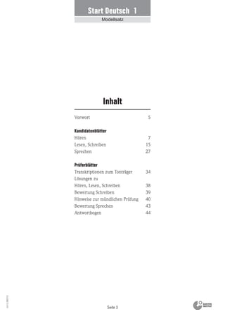 Seite 3
Vs13_080113
Vorwort
Kandidatenblätter
Hören
Lesen, Schreiben
Sprechen
Prüferblätter
Transkriptionen zum Tonträger
Lösungen zu
Hören, Lesen, Schreiben
Bewertung Schreiben
Hinweise zur mündlichen Prüfung
Bewertung Sprechen
Antwortbogen
Inhalt
5
7
15
27
34
38
39
40
43
44
Start Deutsch 1
Modellsatz
 