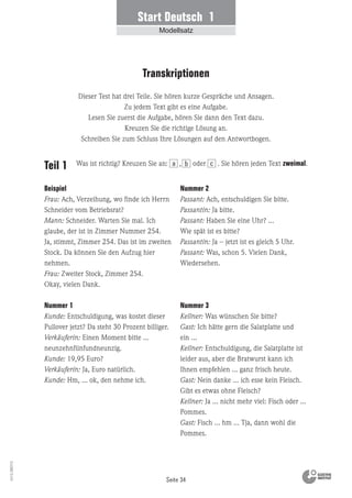 Seite 34
Vs13_080113
Teil 1
Beispiel
Frau: Ach, Verzeihung, wo finde ich Herrn
Schneider vom Betriebsrat?
Mann: Schneider. Warten Sie mal. Ich
glaube, der ist in Zimmer Nummer 254.
Ja, stimmt, Zimmer 254. Das ist im zweiten
Stock. Da können Sie den Aufzug hier
nehmen.
Frau: Zweiter Stock, Zimmer 254.
Okay, vielen Dank.
Nummer 1
Kunde: Entschuldigung, was kostet dieser
Pullover jetzt? Da steht 30 Prozent billiger.
Verkäuferin: Einen Moment bitte …
neunzehnfünfundneunzig.
Kunde: 19,95 Euro?
Verkäuferin: Ja, Euro natürlich.
Kunde: Hm, … ok, den nehme ich.
Nummer 2
Passant: Ach, entschuldigen Sie bitte.
Passantin: Ja bitte.
Passant: Haben Sie eine Uhr? …
Wie spät ist es bitte?
Passantin: Ja – jetzt ist es gleich 5 Uhr.
Passant: Was, schon 5. Vielen Dank,
Wiedersehen.
Nummer 3
Kellner: Was wünschen Sie bitte?
Gast: Ich hätte gern die Salatplatte und
ein ...
Kellner: Entschuldigung, die Salatplatte ist
leider aus, aber die Bratwurst kann ich
Ihnen empfehlen … ganz frisch heute.
Gast: Nein danke ... ich esse kein Fleisch.
Gibt es etwas ohne Fleisch?
Kellner: Ja ... nicht mehr viel: Fisch oder ...
Pommes.
Gast: Fisch ... hm ... Tja, dann wohl die
Pommes.
Dieser Test hat drei Teile. Sie hören kurze Gespräche und Ansagen.
Zu jedem Text gibt es eine Aufgabe.
Lesen Sie zuerst die Aufgabe, hören Sie dann den Text dazu.
Kreuzen Sie die richtige Lösung an.
Schreiben Sie zum Schluss Ihre Lösungen auf den Antwortbogen.
Transkriptionen
Was ist richtig? Kreuzen Sie an: , oder . Sie hören jeden Text zweimal.a b c
Start Deutsch 1
Modellsatz
 