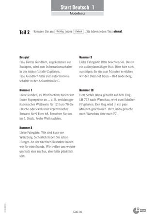 Seite 36
Vs13_080113
Beispiel
Frau Katrin Gundlach, angekommen aus
Budapest, wird zum Informationsschalter
in der Ankunftshalle C gebeten.
Frau Gundlach bitte zum Informations-
schalter in der Ankunftshalle C.
Nummer 7
Liebe Kunden, zu Weihnachten bieten wir
Ihnen Superpreise an … z. B. erstklassiger
italienischer Weißwein für 12 Euro 78 die
Flasche oder exklusiver argentinischer
Rotwein für 9 Euro 68. Besuchen Sie uns
im 3. Stock. Frohe Weihnachten.
Nummer 8
Liebe Fahrgäste. Wir sind kurz vor
Würzburg. Sicherlich haben Sie schon
Hunger. An der nächsten Raststätte halten
wir für eine Stunde. Wir treffen uns wieder
um halb eins am Bus, aber bitte pünktlich
sein.
Teil 2
Nummer 9
Liebe Fahrgäste! Bitte beachten Sie. Das ist
ein außerplanmäßiger Halt. Bitte hier nicht
aussteigen. In ein paar Minuten erreichen
wir den Bahnhof Bonn – Bad Godesberg.
Nummer 10
Herr Stefan Janda gebucht auf dem Flug
LH 737 nach Warschau, wird zum Schalter
F7 gebeten. Der Flug wird in ein paar
Minuten geschlossen. Herr Janda gebucht
nach Warschau bitte nach F7.
Start Deutsch 1
Modellsatz
Kreuzen Sie an: oder . Sie hören jeden Text einmal.Richtig Falsch
 