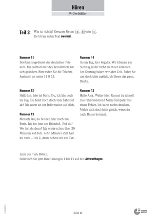 Seite 37
Vs13_080113
Hören
Prüferblätter
Nummer 11
Telefonansagedienst der deutschen Tele-
kom. Die Rufnummer des Teilnehmers hat
sich geändert. Bitte rufen Sie die Telefon-
Auskunft an unter 11 8 33.
Nummer 12
Hallo Jan, hier ist Boris. Du, ich bin noch
im Zug. Du holst mich doch vom Bahnhof
ab? Ich warte an der Information auf dich.
Nummer 13
Mensch Jan, du Penner, hier noch mal
Boris. Ich bin jetzt am Bahnhof. Und du?
Wo bist du denn? Ich warte schon über 20
Minuten auf dich. Zehn Minuten Zeit hast
du noch ... bis 2, dann nehme ich ein Taxi.
Nummer 14
Guten Tag, hier Rogalla. Wir können am
Samstag leider nicht zu Ihnen kommen.
Am Sonntag haben wir aber Zeit. Rufen Sie
uns doch bitte zurück, ob Ihnen das passt.
Danke.
Nummer 15
Hallo Alex. Walter hier. Kannst du schnell
mal rüberkommen? Mein Computer hat
einen Fehler. Ich kann nichts drucken.
Melde dich doch bitte gleich, wenn du
nach Hause kommst.
Teil 3
Ende des Tests Hören.
Schreiben Sie jetzt Ihre Lösungen 1 bis 15 auf den Antwortbogen.
Was ist richtig? Kreuzen Sie an: , oder .
Sie hören jeden Text zweimal.
a b c
 