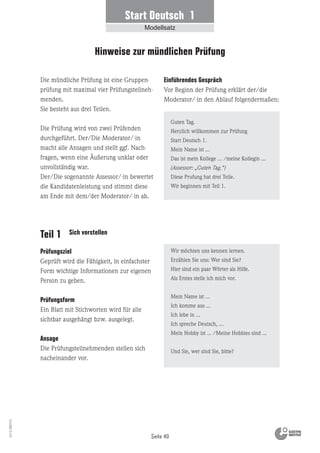 Seite 40
Vs13_080113
Teil 1 Sich vorstellen
Die mündliche Prüfung ist eine Gruppen-
prüfung mit maximal vier Prüfungsteilneh-
menden.
Sie besteht aus drei Teilen.
Die Prüfung wird von zwei Prüfenden
durchgeführt. Der/Die Moderator/-in
macht alle Ansagen und stellt ggf. Nach-
fragen, wenn eine Äußerung unklar oder
unvollständig war.
Der/Die sogenannte Assessor/-in bewertet
die Kandidatenleistung und stimmt diese
am Ende mit dem/der Moderator/-in ab.
Einführendes Gespräch
Vor Beginn der Prüfung erklärt der/die
Moderator/-in den Ablauf folgendermaßen:
Prüfungsziel
Geprüft wird die Fähigkeit, in einfachster
Form wichtige Informationen zur eigenen
Person zu geben.
Prüfungsform
Ein Blatt mit Stichworten wird für alle
sichtbar ausgehängt bzw. ausgelegt.
Ansage
Die Prüfungsteilnehmenden stellen sich
nacheinander vor.
Wir möchten uns kennen lernen.
Erzählen Sie uns: Wer sind Sie?
Hier sind ein paar Wörter als Hilfe.
Als Erstes stelle ich mich vor.
Mein Name ist ...
Ich komme aus ...
Ich lebe in ...
Ich spreche Deutsch, ...
Mein Hobby ist ... /Meine Hobbies sind ...
Und Sie, wer sind Sie, bitte?
Guten Tag.
Herzlich willkommen zur Prüfung
Start Deutsch 1.
Mein Name ist ...
Das ist mein Kollege ... /meine Kollegin ...
(Assessor: „Guten Tag.“)
Diese Prufung hat drei Teile.
Wir beginnen mit Teil 1.
Hinweise zur mündlichen Prüfung
Start Deutsch 1
Modellsatz
 