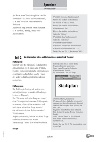 Seite 41
Vs13_080113
Prüfungsziel
Geprüft wird die Fähigkeit, zu bekannten
Alltagsthemen (z. B. Essen und Trinken,
Familie, Einkaufen) einfache Informationen
zu erfragen und auf eben solche Fragen
der anderen Prüfungsteilnehmenden zu
antworten.
Prüfungsform
Die Prüfungsteilnehmenden ziehen zu-
nächst je eine der verdeckten Handlungs-
karten zu Thema 1.
Der/Die erste stellt eine Frage an einen/
eine Prüfungsteilnehmenden/Prüfungsteil-
nehmende, dieser/diese antwortet und
stellt dann seine/ihre Frage an den/
die nächsten/nächste Teilnehmenden/
Teilnehmende.
So geht das reihum, bis alle mit einer Frage
und einer Antwort dran waren.
Danach folgt Thema 2 in derselben Weise.
Ansage
In Teil 2 sollen Sie zu einem Thema
Fragen stellen oder antworten.
Unser erstes Thema ist Einkaufen.
Wir machen ein Beispiel.
Ich nehme eine Karte und frage:
(Prüfer hat Karte „Stadtplan“)
Wo kann ich einen Stadtplan bekommen?
Assessor: An der Information im Bahnhof.
Möchten Sie anfangen? Bitte nehmen Sie
eine Karte.
Fragen Sie Ihren Partner/Ihre Partnerin.
Bitte denken Sie an das Thema. Einkaufen.
Danke.
Unser zweites Thema ist Wochenende.
Bitte fragen Sie noch einmal nach
Informationen.
Danke. Das war Teil 2. Wir kommen jetzt zum
dritten Teil.
Teil 2 Um Information bitten und Informationen geben (zu 2 Themen)
Am Ende jeder Vorstellung bittet der/die
Moderator/-in, etwas zu buchstabieren,
z. B. den Vor- bzw. Familiennamen,
Wohnort.
Außerdem fragt er nach einer Nummer,
z. B. Telefon-, Handy-, Haus- oder
Autonummer.
Wie ist Ihr Vorname/Familienname?
Können Sie das bitte buchstabieren.
Sie wohnen in der XYZ-Straße.
Können Sie das bitte buchstabieren?
Woher kommen Sie?
Können Sie das bitte buchstabieren?
Haben Sie Telefon?
Wie ist bitte Ihre Telefonnummer?
Haben Sie ein Handy?
Wie ist bitte Ihre Nummer?
Wie ist Ihre Postleitzahl/Hausnummer?
Wie ist die Telefonnummer von XYZ?
Danke. Das war Teil 1. Nun kommt Teil 2.
Sprechen
Prüferblätter
 