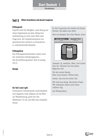 Seite 42
Vs13_080113
Teil 3 Bitten formulieren und darauf reagieren
Prüfungsziel
Geprüft wird die Fähigkeit, unter Bezug auf
einen Gegenstand aus dem Alltag eine
Aufforderung in Form einer Bitte oder
Frage bzw. der Gesprächssituation ent-
sprechend eine Antwort zu formulieren
(s. nebenstehendes Beispiel).
Prüfungsform
Die Prüfungsteilnehmenden ziehen zwei
der verdeckten Handlungskarten.
Die Durchführung dieses Teils ist analog
Teil 2.
Ansage
In Teil 3 sprechen Sie wieder mit Ihrem
Partner. Sie haben eine Bitte.
Hier ein Beispiel: Ein Glas Wasser, bitte!
Assessor: Ja, natürlich. Bitte. (mit Geste)
Nun Sie. Nehmen Sie eine Karte.
Beginnen Sie!
Für die zweite Runde:
Bitte noch einmal./Weiter bitte.
Danke. Das war der dritte Teil.
Wir sind nun fertig. Herzlichen Dank.
Wir wünschen Ihnen noch einen
schönen Tag.
Auf Wiedersehen.
Für Teil 2 und 3 gilt:
Formulieren Teilnehmende unverständlich
und reagieren nicht adäquat auf die Bitte
um Wiederholung, greift der/die
Moderator/-in ein und führt das Gespräch
weiter.
Start Deutsch 1
Modellsatz
 