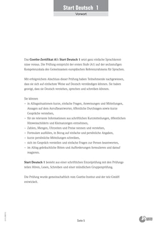 Start Deutsch 1
Vorwort
Seite 5
Vs13_080113
Das Goethe-Zertifikat A1: Start Deutsch 1 setzt ganz einfache Sprachkennt-
nisse voraus. Die Prüfung entspricht der ersten Stufe (A1) auf der sechsstufigen
Kompetenzskala des Gemeinsamen europäischen Referenzrahmens für Sprachen.
Mit erfolgreichem Abschluss dieser Prüfung haben Teilnehmende nachgewiesen,
dass sie sich auf einfachste Weise auf Deutsch verständigen können. Sie haben
gezeigt, dass sie Deutsch verstehen, sprechen und schreiben können.
Sie können
– in Alltagssituationen kurze, einfache Fragen, Anweisungen und Mitteilungen,
Ansagen auf dem Anrufbeantworter, öffentliche Durchsagen sowie kurze
Gespräche verstehen,
– für sie relevante Informationen aus schriftlichen Kurzmitteilungen, öffentlichen
Hinweisschildern und Kleinanzeigen entnehmen,
– Zahlen, Mengen, Uhrzeiten und Preise nennen und verstehen,
– Formulare ausfüllen, in Bezug auf einfache und persönliche Angaben,
– kurze persönliche Mitteilungen schreiben,
– sich im Gespräch vorstellen und einfache Fragen zur Person beantworten,
– im Alltag gebräuchliche Bitten und Aufforderungen formulieren und darauf
reagieren.
Start Deutsch 1 besteht aus einer schriftlichen Einzelprüfung mit den Prüfungs-
teilen Hören, Lesen, Schreiben und einer mündlichen Gruppenprüfung.
Die Prüfung wurde gemeinschaftlich vom Goethe-Institut und der telc-GmbH
entwickelt.
 
