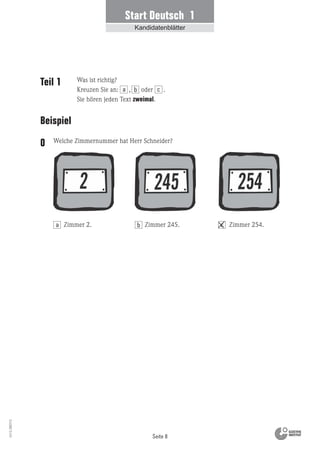 Seite 8
Vs13_080113
Start Deutsch 1
Kandidatenblätter
Teil 1
Beispiel
Welche Zimmernummer hat Herr Schneider?0
Zimmer 2. Zimmer 254.Zimmer 245.
Was ist richtig?
Kreuzen Sie an: , oder .
Sie hören jeden Text zweimal.
a b c
a b c
 
