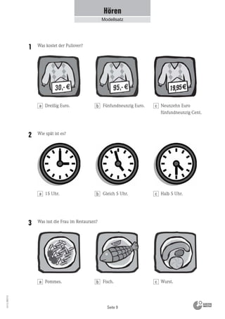 Seite 9
Vs13_080113
Hören
Modellsatz
Was kostet der Pullover?1
Dreißig Euro. Neunzehn Euro
fünfundneunzig Cent.
Fünfundneunzig Euro.
Wie spät ist es?2
15 Uhr. Halb 5 Uhr.Gleich 5 Uhr.
Was isst die Frau im Restaurant?3
Pommes. Wurst.Fisch.
a b c
a b c
a b c
 