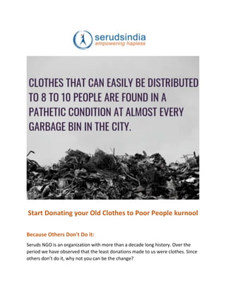 Start Donating your Old Clothes to Poor People kurnool
Because Others Don't Do it:
Seruds NGO is an organization with more than a decade long history. Over the
period we have observed that the least donations made to us were clothes. Since
others don’t do it, why not you can be the change?
 
