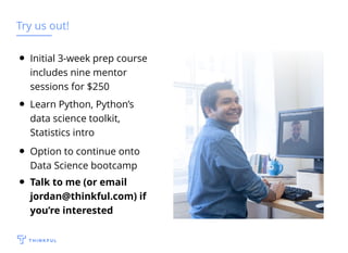 Try us out!
Learn Python, Python’s
data science toolkit,
Statistics intro
Initial 3-week prep course
includes nine mentor
sessions for $250
Option to continue onto
Data Science bootcamp
Talk to me (or email
jordan@thinkful.com) if
you’re interested
 