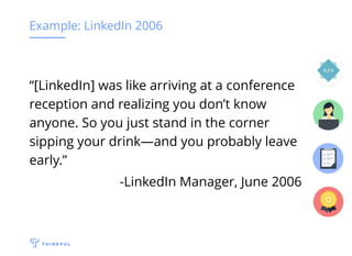 Example: LinkedIn 2006
“[LinkedIn] was like arriving at a conference
reception and realizing you don’t know
anyone. So you just stand in the corner
sipping your drink—and you probably leave
early.”
-LinkedIn Manager, June 2006
 