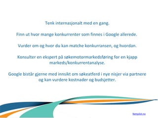 Tenk internasjonalt med en gang.
Finn ut hvor mange konkurrenter som finnes i Google allerede.
Vurder om og hvor du kan matche konkurransen, og hvordan.
Konsulter en ekspert på søkemotormarkedsføring for en kjapp
markeds/konkurrentanalyse.
Google bistår gjerne med innsikt om søkeatferd i nye nisjer via partnere
og kan vurdere kostnader og budsjetter.
Nettpilot.no
 