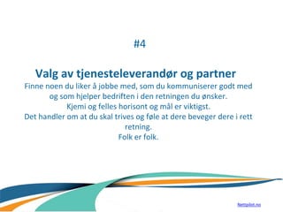 #4
Valg av tjenesteleverandør og partner
Finne noen du liker å jobbe med, som du kommuniserer godt med
og som hjelper bedriften i den retningen du ønsker.
Kjemi og felles horisont og mål er viktigst.
Det handler om at du skal trives og føle at dere beveger dere i rett
retning.
Folk er folk.
Nettpilot.no
 