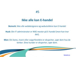 #5
Ikke alle kan E-handel
Bemerk: Ikke alle webdesignere og webutviklere kan E-handel
Husk: Din IT administrator er IKKE mester på E-handel (men han tror
det).
Men: Din kone, mann eller svigerforeldre er eksperter, spør dem hva de
tenker. Dine kunder er eksperter, spør dem.
Nettpilot.no
 