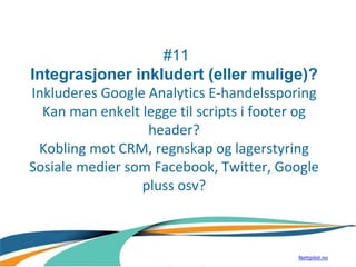 #11
Integrasjoner inkludert (eller mulige)?
Inkluderes Google Analytics E-handelssporing
Kan man enkelt legge til scripts i footer og
header?
Kobling mot CRM, regnskap og lagerstyring
Sosiale medier som Facebook, Twitter, Google
pluss osv?
Nettpilot.no
 