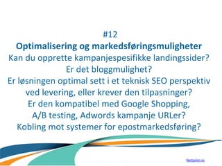 #12
Optimalisering og markedsføringsmuligheter
Kan du opprette kampanjespesifikke landingssider?
Er det bloggmulighet?
Er løsningen optimal sett i et teknisk SEO perspektiv
ved levering, eller krever den tilpasninger?
Er den kompatibel med Google Shopping,
A/B testing, Adwords kampanje URLer?
Kobling mot systemer for epostmarkedsføring?
Nettpilot.no
 
