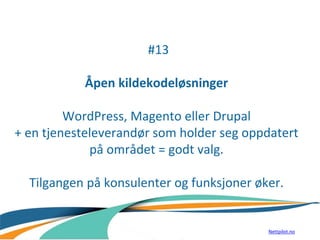 #13
Åpen kildekodeløsninger
WordPress, Magento eller Drupal
+ en tjenesteleverandør som holder seg oppdatert
på området = godt valg.
Tilgangen på konsulenter og funksjoner øker.
Nettpilot.no
 