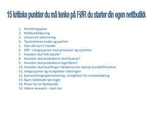 1. Forretningsplan
2. Nettbutikkløsning
3. Universell utformning
4. Tjenesteleverandør og partner
5. Ikke alle kan E-handel
6. ERP - integrasjoner med prosesser og systemer
7. Hvordan skal folk betale?
8. Hvordan skal produktene distribueres?
9. Hvordan skal produktene lagerføres?
10. Hvordan skal bestillinger håndteres for største kundetilfredshet
11. Integrasjoner og muligheter i løsningen
12. Konverteringsoptimalisering, muligheter for markedsføring
13. Åpen kildekode løsninger
14. Priser for en Nettbutikk
15. Videre research - start her
 