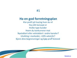 #1
Ha en god forretningsplan
Klar profil på hva/og hvor du vil
Hva ditt konsept er
Hvilke type kunder
Hvem du konkurrerer mot
Nyetablert eller veletablert i andre kanaler?
Utvikling i markedet, +10% vekst/år?
Kjenn dine begrensninger og kjøp proff bistand
Nettpilot.no
 